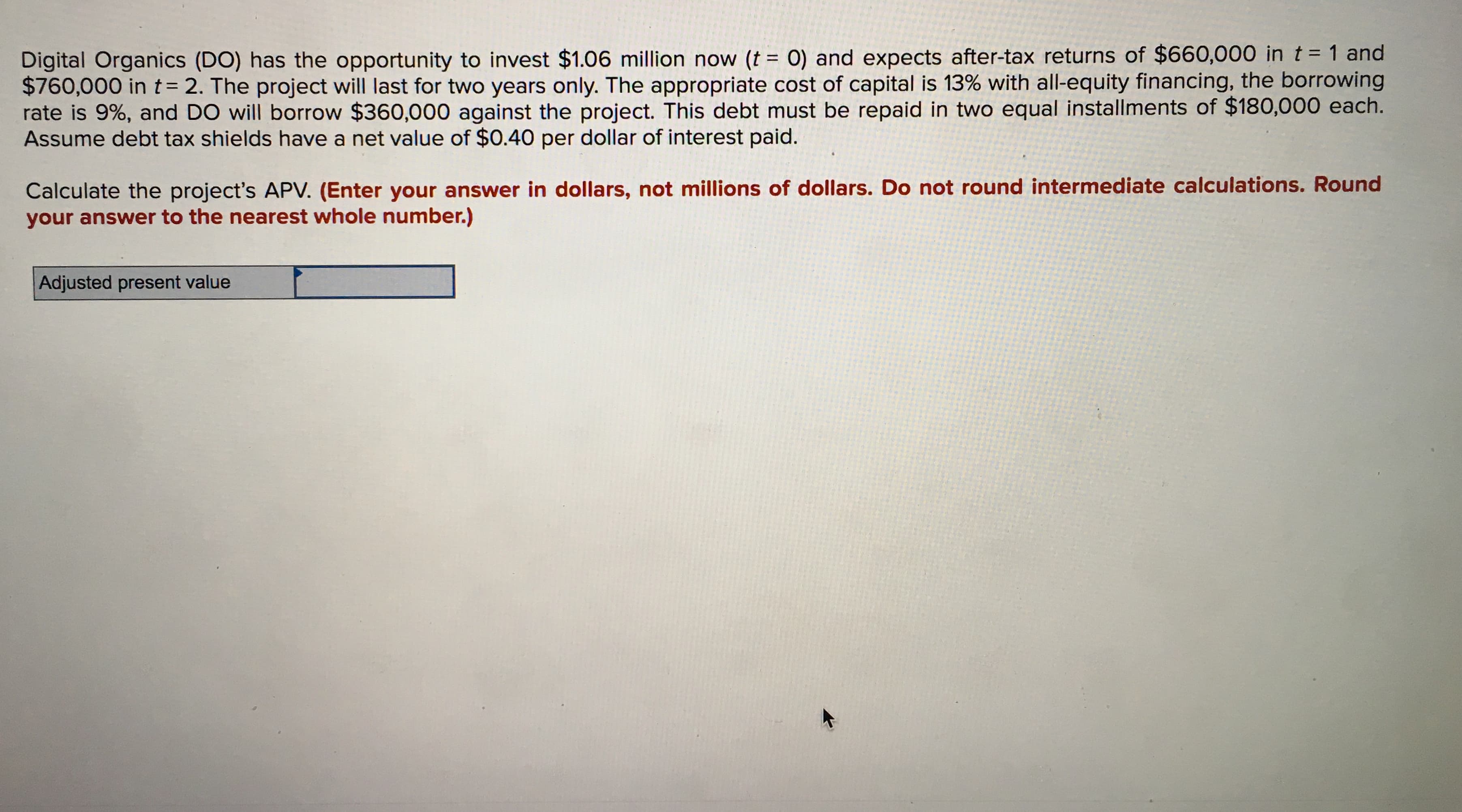 Digital Organics (DO) has the opportunity to invest $1.06 million now (t = 0) and expects after-tax returns of $660,000 in t = 1 and
$760,000 in t= 2. The project will last for two years only. The appropriate cost of capital is 13% with all-equity financing, the borrowing
rate is 9%, and DO will borrow $360,000 against the project. This debt must be repaid in two equal installments of $180,000 each.
Assume debt tax shields have a net value of $0.40 per dollar of interest paid.
Calculate the project's APV. (Enter your answer in dollars, not millions of dollars. Do not round intermediate calculations. Round
your answer to the nearest whole number.)
Adjusted present value
