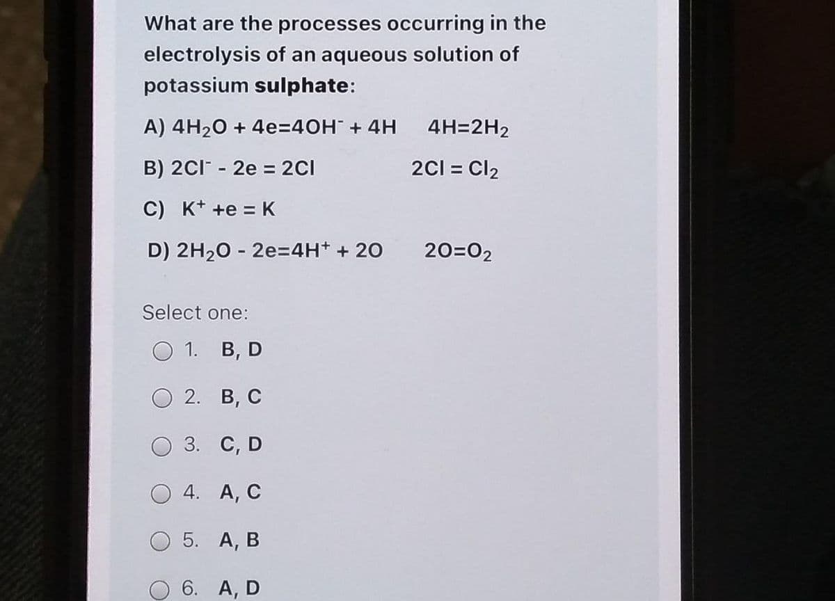 What are the processes occurring in the
electrolysis of an aqueous solution of
potassium sulphate:
A) 4H₂O + 4e=40H² + 4H
4H=2H2
B) 2Cl2e = 2Cl
2C1 = Cl₂
C) K+ +e = K
D) 2H₂O - 2e=4H+ + 20
20=02
Select one:
O 1. B, D
2.
B, C
3.
C, D
4.
A, C
5.
A, B
O 6. A, D