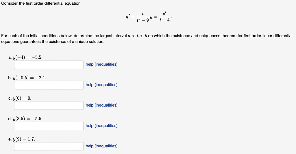 Consider the first order differential equation
et
y'+
t
y =
12 – 9
t – 4"
For each of the initial conditions below, determine the largest interval a <t<b on which the existence and uniqueness theorem for first order linear differential
equations guarantees the existence of a unique solution.
a. y(-4) = -5.5.
help (inequalities)
b. y(-0.5) = -2.1.
help (inequalities)
c. y(0) = 0.
help (inequalities)
d. y(3.5) = -5.5.
help (inequalities)
е. у (9) — 1.7.
help (inequalities)
