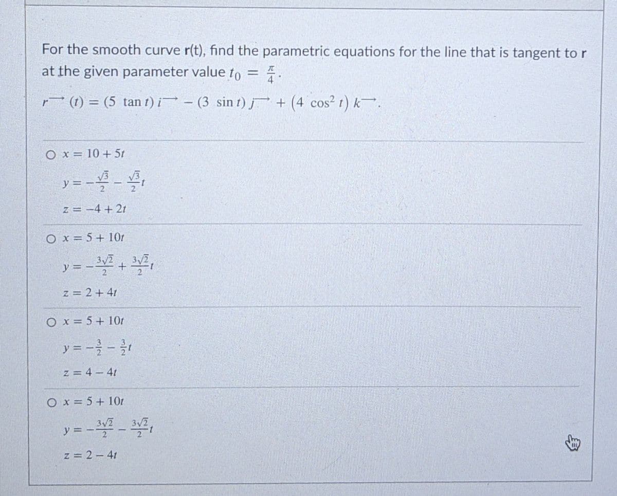 For the smooth curve r(t), find the parametric equations for the line that is tangent to r
at the given parameter value to = 7
r (1) = (5 tan t) i- (3 sin t) j + (4 cos² t) k.
O x = 10 + 5t
y = --
z = -4 + 21
O x = 5+ 10r
3y2
3 2
y = -2
z = 2 + 41
O x = 5+ 10r
y = -} -
z = 4 - 4t
O x = 5+ 10t
3/2
y = - - 2,
z = 2 – 41
