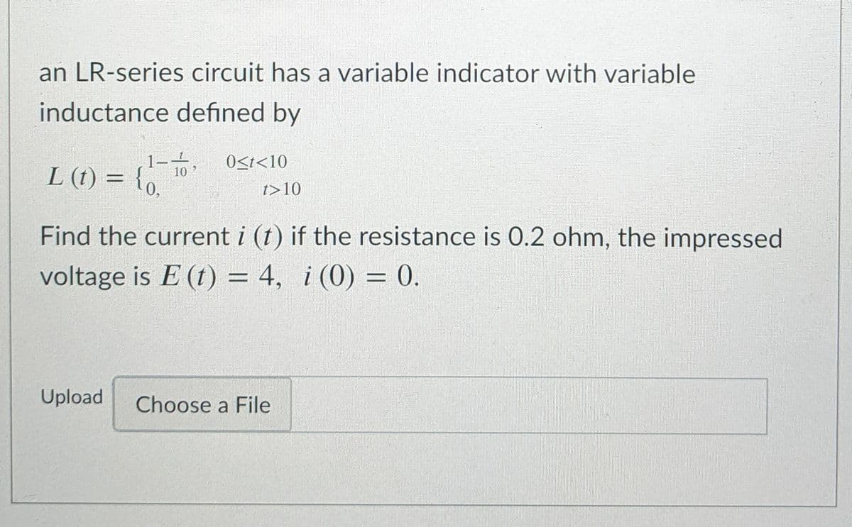 an LR-series circuit has a variable indicator with variable
inductance defined by
L (t) = {o.
to,
1-
10
O<t<10
t>10
Find the current i (t) if the resistance is 0.2 ohm, the impressed
voltage is E (t) = 4, i (0) = 0.
Upload
Choose a File
