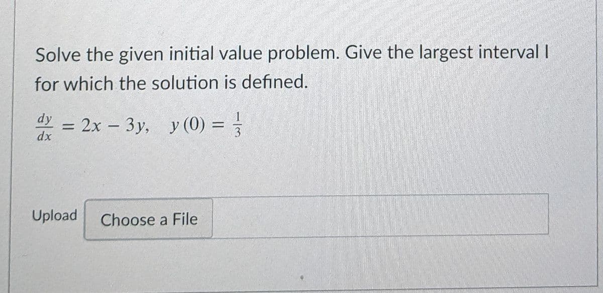 Solve the given initial value problem. Give the largest interval I
for which the solution is defined.
dy
dx
= 2x – 3y, y (0) = =
%3D
3.
Upload
Choose a File
