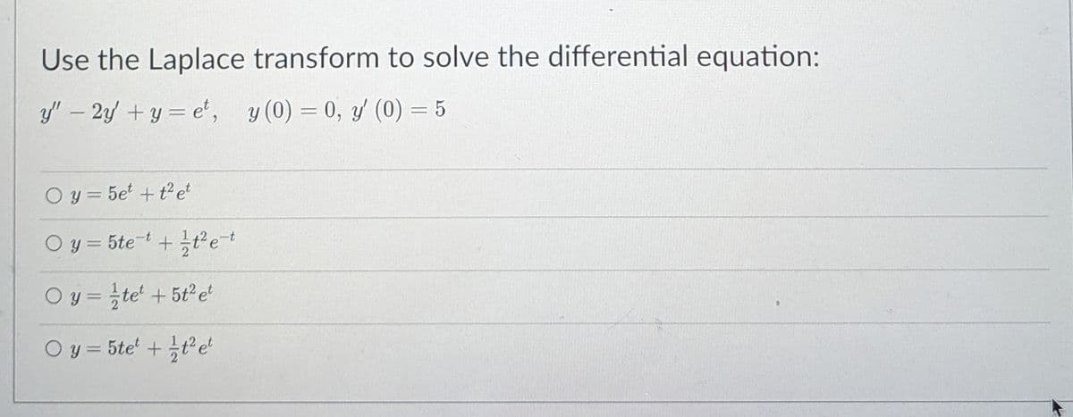 Use the Laplace transform to solve the differential equation:
y' – 2 + y = e', y (0) = 0, (0) = 5
%3D
O y = 5e' + t2 et
%3D
O y = 5tet +tet
O y = te' +5t2e
O y = 5te' +te'
