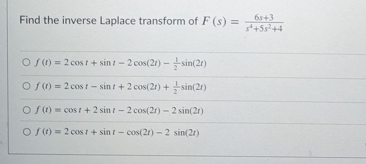 Find the inverse Laplace transform of F (s) =
6s+3
st+5s²+4
O f(t) = 2 cost+ sin t-2 cos(2t) – sin(2t)
O f (t) = 2 cos t- sint + 2 cos(2t) + sin(2t)
O f (t) = cos t+ 2 sin t- 2 cos(2t) - 2 sin(2t)
O f (t) = 2 cos t + sin t- cos(2t) - 2 sin(2t)
