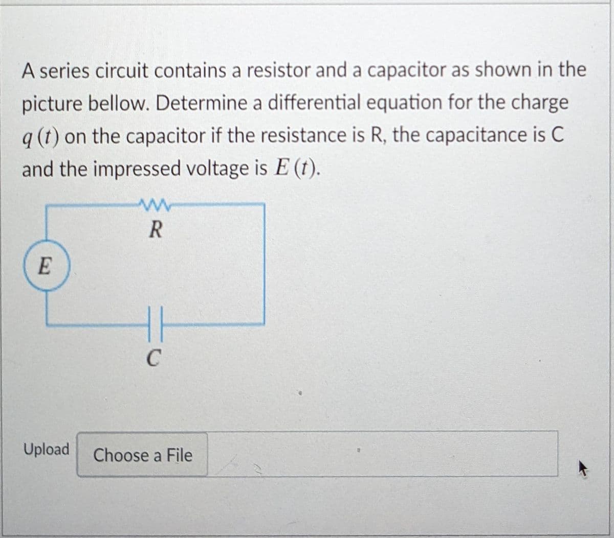 A series circuit contains a resistor and a capacitor as shown in the
picture bellow. Determine a differential equation for the charge
q (t) on the capacitor if the resistance is R, the capacitance is C
and the impressed voltage is E (t).
E
C
Upload
Choose a File
