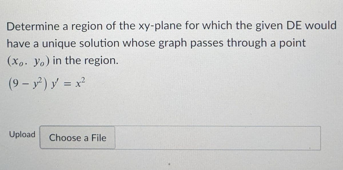 Determine a region of the xy-plane for which the given DE would
have a unique solution whose graph passes through a point
(xo. Yo) in the region.
(9 - y) y = x²
%3D
Upload
Choose a File
