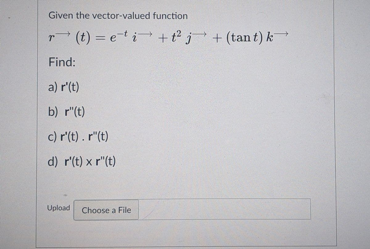 Given the vector-valued function
r (t) = et i +t² j + (tan t) k
+t j+ (tan t) k
Find:
a) r'(t)
b) r"(t)
c) r'(t) . r"(t)
d) r'(t) x r"(t)
Upload
Choose a File
