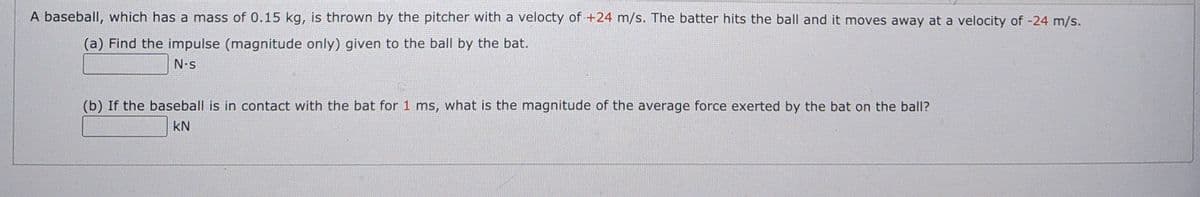 A baseball, which has a mass of 0.15 kg, is thrown by the pitcher with a velocty of +24 m/s. The batter hits the ball and it moves away at a velocity of -24 m/s.
(a) Find the impulse (magnitude only) given to the ball by the bat.
N.s
(b) If the baseball is in contact with the bat for 1 ms, what is the magnitude of the average force exerted by the bat on the ball?
kN
