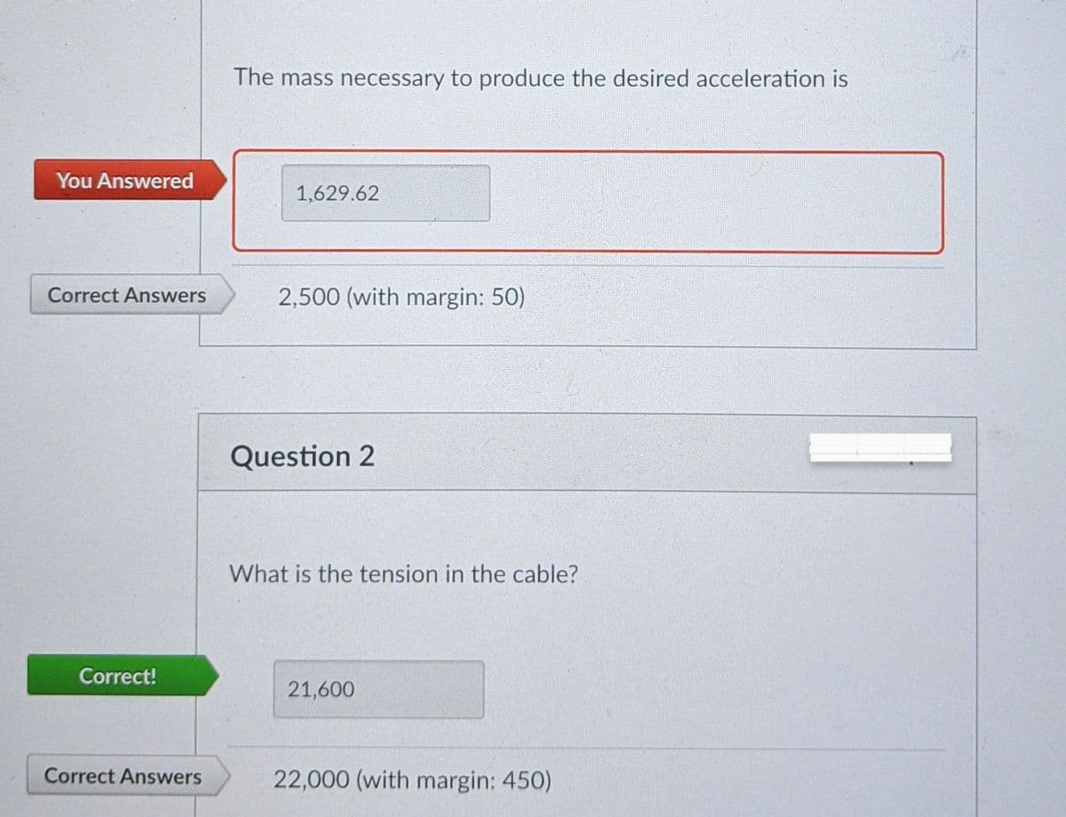 The mass necessary to produce the desired acceleration is
You Answered
1,629.62
Correct Answers
2,500 (with margin: 50)
Question 2
What is the tension in the cable?
Correct!
21,600
Correct Answers
22,000 (with margin: 450)
