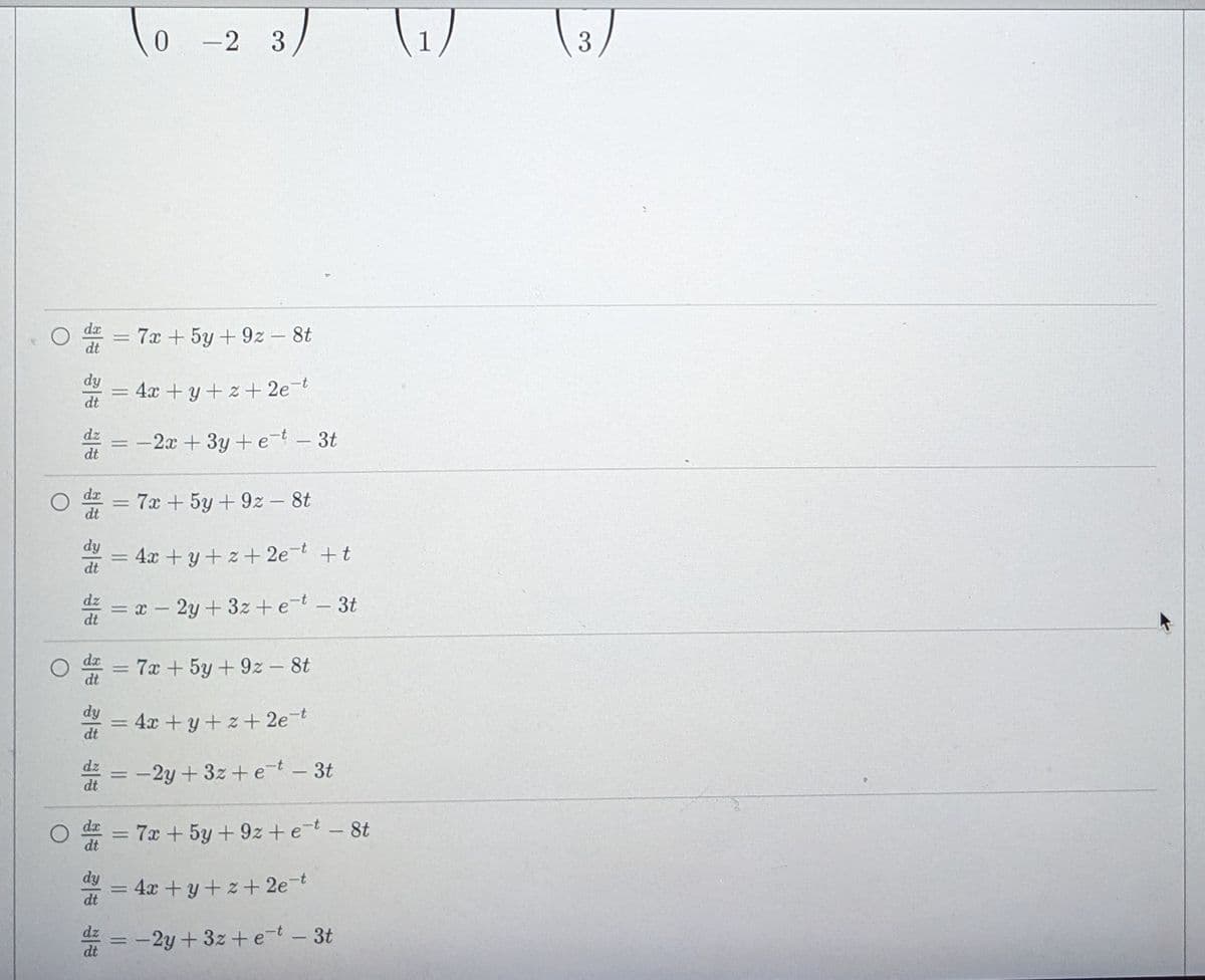 To
(1)
-2 3
3
da
7x + 5y + 9z – 8t
dt
dy
4x +y+ z + 2e-t
dt
dz
dt
= -2x + 3y +et -3t
7x +5y+ 9z - 8t
dy
= +t
4x + y+z+ 2e-t
2y + 3z + e-t – 3t
dt
= 7x + 5y + 9z - 8t
dt
dx
dy
= 4x +y+z + 2e=t
dt
dz
= -2y + 3z+e-t - 3t
dt
%3D
= 7x + 5y + 9z + e-t -8t
dt
dx
dy
4x +y+ z+2e-t
dt
= -2y + 3z + e-t - 3t
dt
