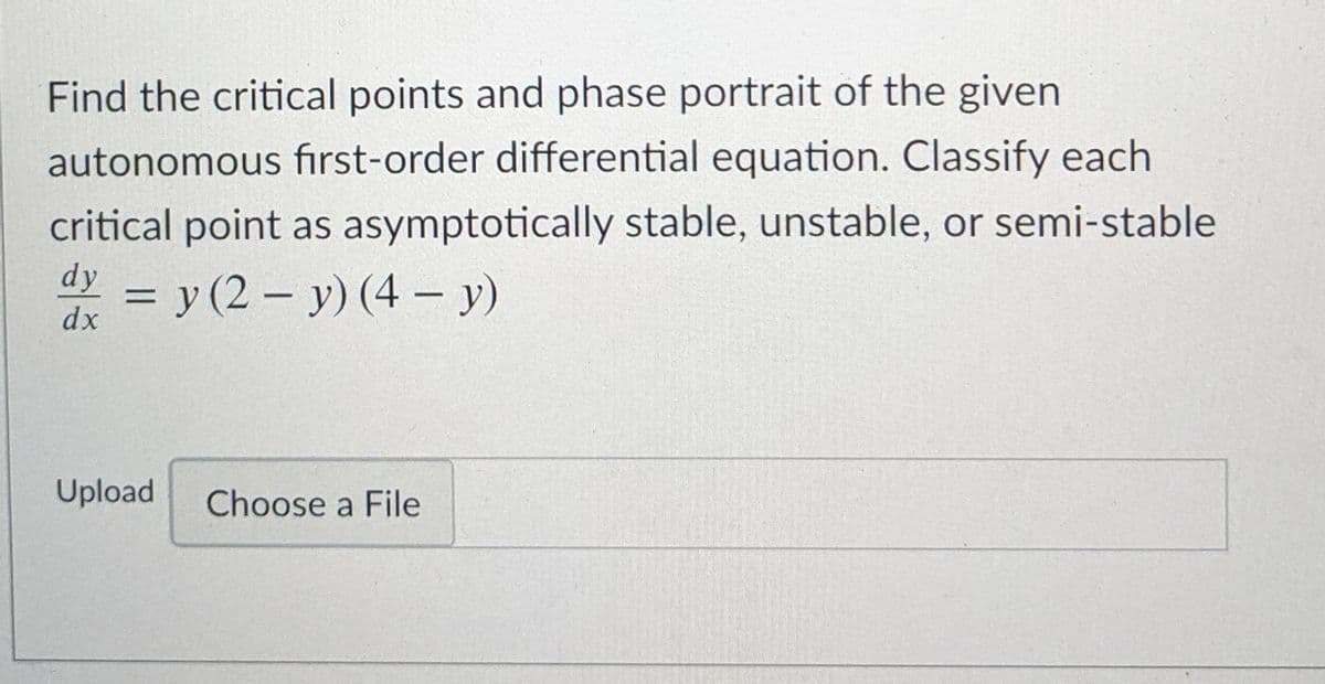 Find the critical points and phase portrait of the given
autonomous first-order differential equation. Classify each
critical point as asymptotically stable, unstable, or semi-stable
dy
= y (2 – y) (4 - y)
dx
Upload
Choose a File
