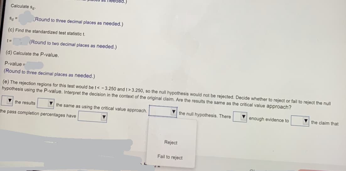 Calculate sa.
Round to three decimal places as needed.)
(c) Find the standardized test statistic t.
(Round to two decimal places as needed.)
(d) Calculate the P-value.
P-value =
(Round to three decimal places as needed.)
(e) The rejection regions for this test would bet< - 3.250 andt> 3.250, so the null hypothesis would not be rejected. Decide whether to reject or fail to reject the null
hypothesis using the P-value. Interpret the decision in the context of the original claim. Are the results the same as the critical value approach?
V the results
the same as using the critical value approach.
V the null hypothesis. There
enough evidence to
V the claim that
the pass completion percentages have
Reject
Fail to reject
