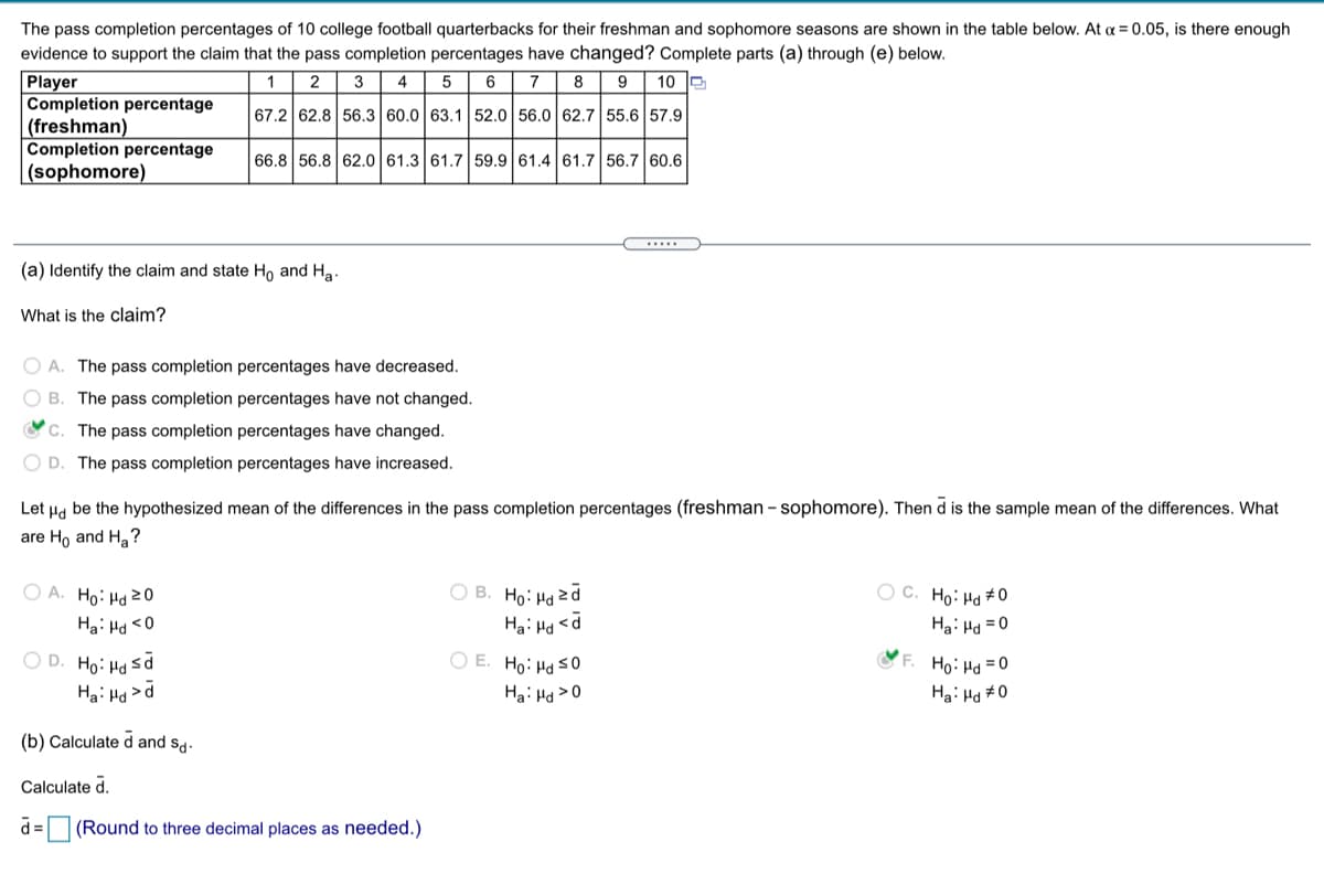 The pass completion percentages of 10 college football quarterbacks for their freshman and sophomore seasons are shown in the table below. At a = 0.05, is there enough
evidence to support the claim that the pass completion percentages have changed? Complete parts (a) through (e) below.
Player
Completion percentage
|(freshman)
Completion percentage
|(sophomore)
1
2
3
4
5 6
7
8
9
10 D
67.2 62.8 56.3 60.0 63.1 52.0 56.0 62.7 55.6 57.9
66.8 56.8 62.0 61.3 61.7 59.9 61.4 61.7 56.7 60.6
.....
(a) Identify the claim and state Ho and Ha.
What is the claim?
O A. The pass completion percentages have decreased.
O B. The pass completion percentages have not changed.
O C. The pass completion percentages have changed.
O D. The pass completion percentages have increased.
Let Ha be the hypothesized mean of the differences in the
completion percentages (freshman - sophomore). Then d is the sample mean of the differences. What
are Ho and Ha?
O B. Ho: Hdzd
Hai Hd <d
O A. Ho: Hd 20
O C. Ho: Ha #0
Ha: Ha <0
Ha: Ho = 0
O D. Ho: Ha sd
Hai Ha >d
O E. Ho: Ha s0
F. Ho: Hd =0
Ha: Hd >0
Ha: Hd #0
(b) Calculate d and s.
Calculate d
d =
(Round to three decimal places as needed.)
