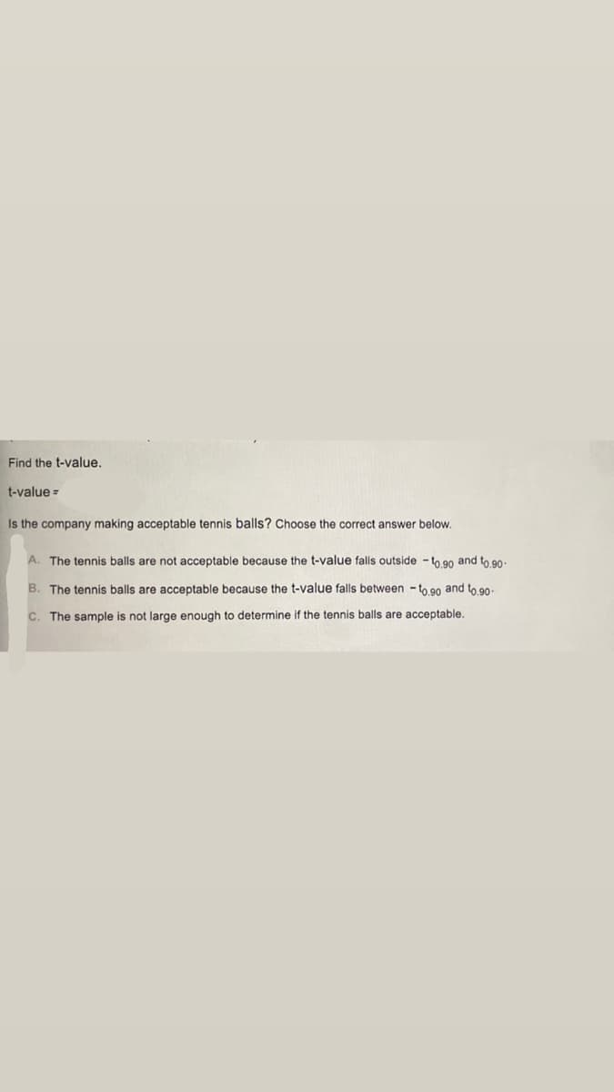 Find the t-value,
t-value =
Is the company making acceptable tennis balls? Choose the correct answer below.
A. The tennis balls are not acceptable because the t-value falls outside - to 90 and to 90-
B. The tennis balls are acceptable because the t-value falls between - to 90 and to 90-
C. The sample is not large enough to determine if the tennis balls are acceptable.
