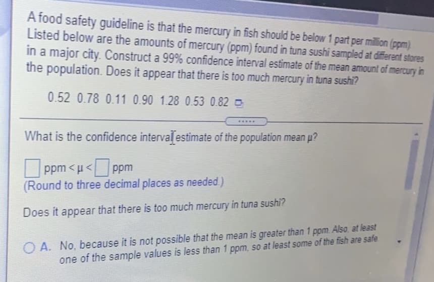 A food safety guideline is that the mercury in fish should be below 1 part per million (ppm)
Listed below are the amounts of mercury (ppm) found in tuna sushi sampled at different stores
in a major city. Construct a 99% confidence interval estimate of the mean amount of mercury in
the population. Does it appear that there is too much mercury in tuna sushi?
0.52 0.78 0.11 0.90 1.28 0.53 0.82
.....
What is the confidence intervalestimate of the population mean p?
ppm < u< ppm
(Round to three decimal places as needed.)
Does it appear that there is too much mercury in tuna sushi?
O A. No, because it is not possible that the mean is greater than 1 ppm. Also at least
one of the sample values is less than 1 ppm, so at least some of the fish are safe
