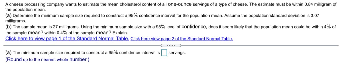 A cheese processing company wants to estimate the mean cholesterol content of all one-ounce servings of a type of cheese. The estimate must be within 0.84 milligram of
the population mean.
(a) Determine the minimum sample size required to construct a 95% confidence interval for the population mean. Assume the population standard deviation is 3.07
milligrams.
(b) The sample mean is 27 milligrams. Using the minimum sample size with a 95% level of confidence, does
the sample mean? within 0.4% of the sample mean? Explain.
Click here to view page 1 of the Standard Normal Table, Click here view page 2 of the Standard Normal Table.
seem likely that the population mean could be within 4% of
(a) The minimum sample size required to construct a 95% confidence interval is
servings.
(Round up to the nearest whole number.)
