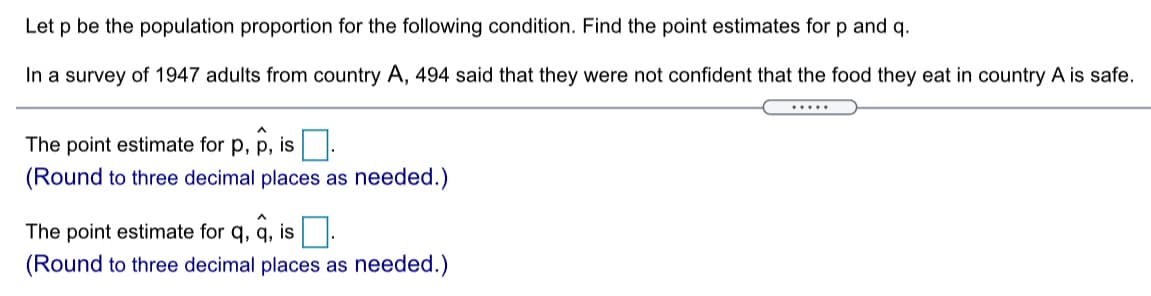 Let p be the population proportion for the following condition. Find the point estimates for p and q.
In a survey of 1947 adults from country A, 494 said that they were not confident that the food they eat in country A is safe.
.....
The point estimate for p, p, is .
(Round to three decimal places as needed.)
The point estimate for q, q, is
(Round to three decimal places as needed.)
