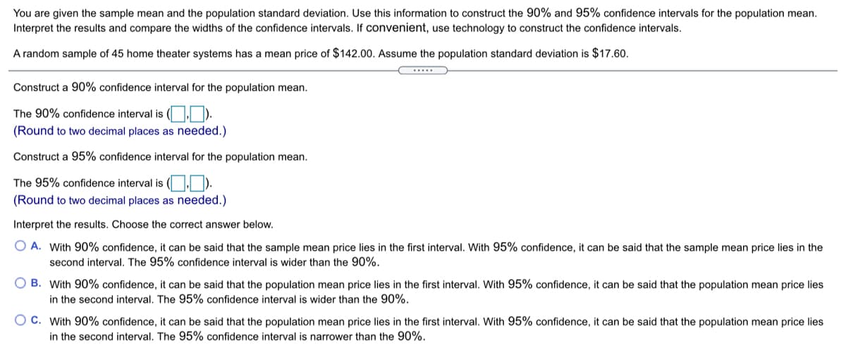 You are given the sample mean and the population standard deviation. Use this information to construct the 90% and 95% confidence intervals for the population mean.
Interpret the results and compare the widths of the confidence intervals. If convenient, use technology to construct the confidence intervals.
A random sample of 45 home theater systems has a mean price of $142.00. Assume the population standard deviation is $17.60.
.....
Construct a 90% confidence interval for the population mean.
The 90% confidence interval is ( . ).
(Round to two decimal places as needed.)
Construct a 95% confidence interval for the population mean.
The 95% confidence interval is ( ).
(Round to two decimal places as needed.)
Interpret the results. Choose the correct answer below.
O A. With 90% confidence, it can be said that the sample mean price lies in the first interval. With 95% confidence, it can be said that the sample mean price lies in the
second interval. The 95% confidence interval is wider than the 90%.
O B. With 90% confidence, it can be said that the population mean price lies in the first interval. With 95% confidence, it can be said that the population mean price lies
in the second interval. The 95% confidence interval is wider than the 90%.
O C. With 90% confidence, it can be said that the population mean price lies in the first interval. With 95% confidence, it can be said that the population mean price lies
in the second interval. The 95% confidence interval is narrower than the 90%.
