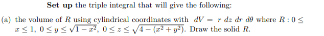 Set up the triple integral that will give the following:
(a) the volume of R using cylindrical coordinates with dV = r dz dr do where R: 0<
x≤ 1,0 ≤ y ≤√1-x², 0≤ z ≤ √√4- (x² + y²). Draw the solid R.