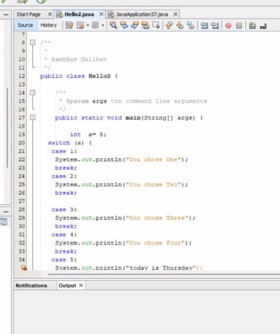 Start Page
Source History
7
•/...
9
10
11
12
13
14
15
16
25228#
17 E
18
19
20
21
23
===========
28
29
30
31
32
33
34
Hello2.java x
Notifications
Bauthor Haliheh
"/
public class Hello2 (
* @param args the command line arguments
•1
public static void main(String[] args) {
int am 5:
switch (a) {
case 1:
System.out.println("You chose One");
break;
case 2:
System.out.println("You chose Two");
break;
JavaApplication37.java x
case 3:
System.out.println("You chose Three");
break;
case 4:
System.out.println("You chose Four");
break;
case 5:
System.out.println("today is Thursday");
Output x