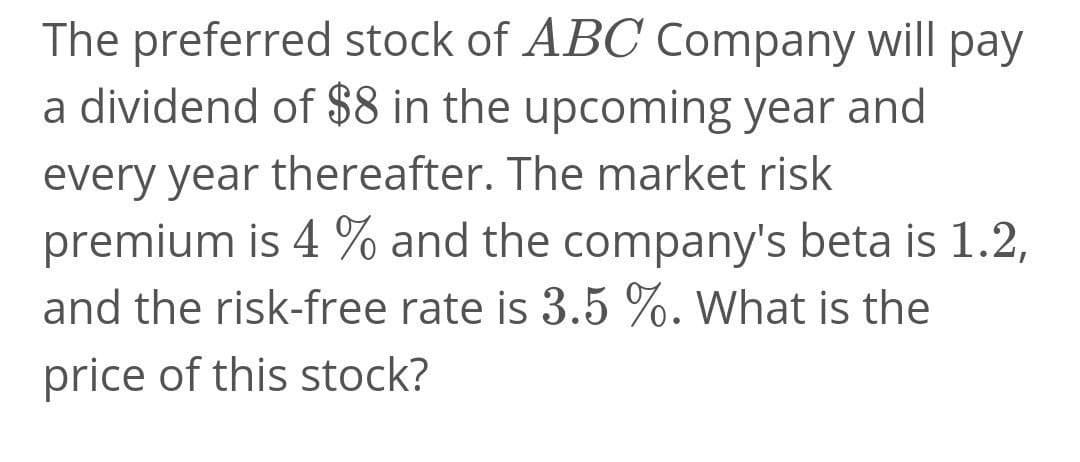 The preferred stock of ABC Company will pay
a dividend of $8 in the upcoming year and
every year thereafter. The market risk
premium is 4 % and the company's beta is 1.2,
and the risk-free rate is 3.5 %. What is the
price of this stock?
