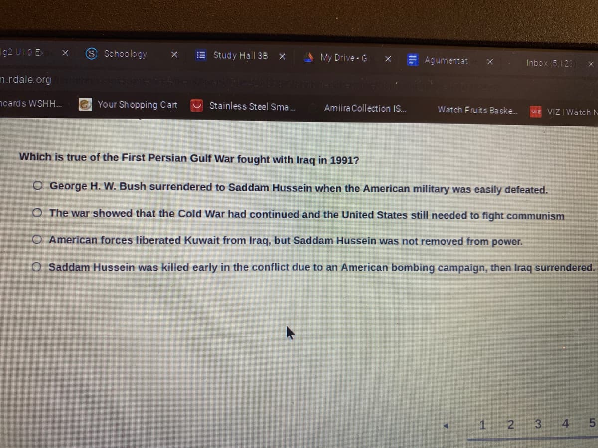 Ig2 U10 Ex
S Schoology
E Study Hall 3B x
A My Drive G
E Agumentat
Inbox (5.12
n.rdale.org
LCENICDAR
ncards WSHH.
e Your Shopping Cart
Stainless Steel Sma.
Amiira Collection IS.
Watch Fruits Baske.
VIz VIZ | Watch N
Which is true of the First Persian Gulf War fought with Irag in 1991?
O George H. W. Bush surrendered to Saddam Hussein when the American military was easily defeated.
O The war showed that the Cold War had continued and the United States still needed to fight communism
O American forces liberated Kuwait from Irag, but Saddam Hussein was not removed from power.
O Saddam Hussein was killed early in the conflict due to an American bombing campaign, then Iraq surrendered.
3
4 5
