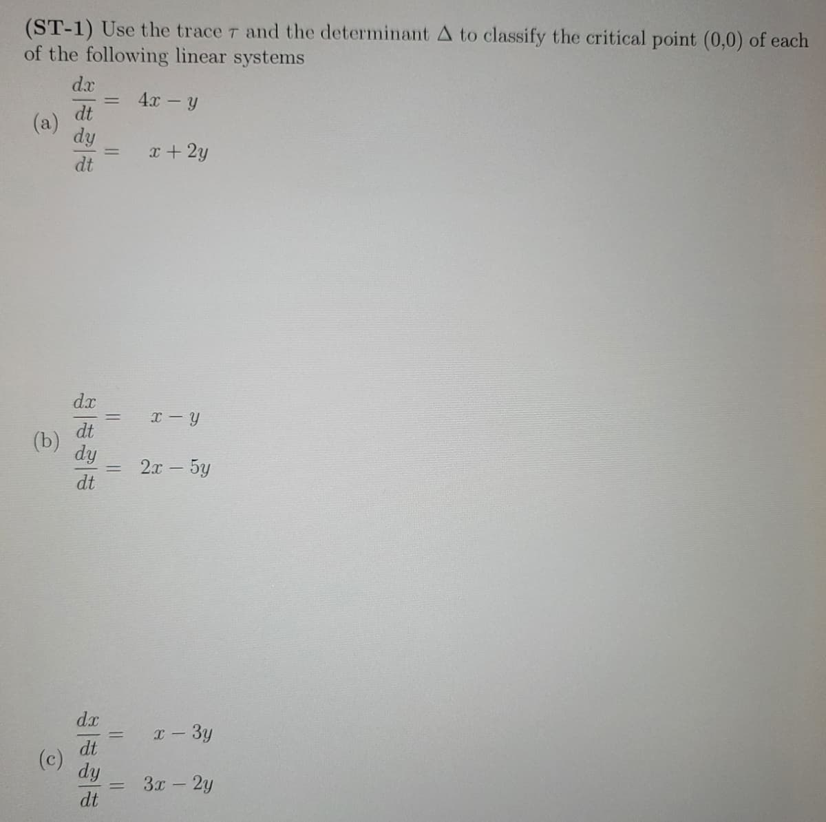 (ST-1) Use the trace 7 and the determinant A to classify the critical point (0,0) of each
of the following linear systems
4x - y
(a)
(b)
(c)
dx
dt
dy
dt
dx
dt
dy
dt
dx
dt
dy
dt
=
=
= x-Y
=
=
x + 2y
=
2x - 5y
x - 3y
3x - 2y