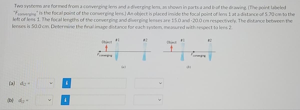 Two systems are formed from a converging lens and a diverging lens, as shown in parts a and b of the drawing. (The point labeled
"Fconverging" is the focal point of the converging lens.) An object is placed inside the focal point of lens 1 at a distance of 5.70 cm to the
left of lens 1. The focal lengths of the converging and diverging lenses are 15.0 and -20.0 cm respectively. The distance between the
lenses is 50.0 cm. Determine the final image distance for each system, measured with respect to lens 2.
# 1
Object
# 2
#1
Object
# 2
Fconverging
converging
(a)
(b)
(a) di2 =
(b) di2 =
