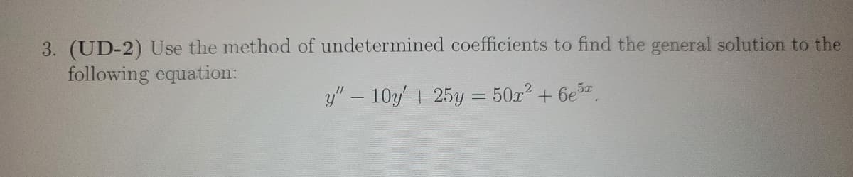 3. **(UD-2)** Use the method of undetermined coefficients to find the general solution to the following equation:

\[ y'' - 10y' + 25y = 50x^2 + 6e^{5x} \]

This problem involves solving a second-order linear differential equation with constant coefficients using the method of undetermined coefficients. The equation has a non-homogeneous part consisting of a polynomial term \(50x^2\) and an exponential term \(6e^{5x}\). The solution will be a combination of the homogeneous solution and a particular solution accounting for the non-homogeneous part.