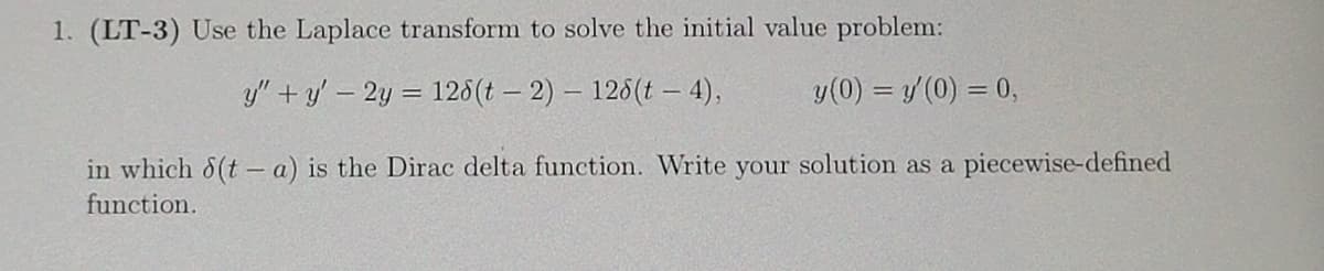 1. **(LT-3)** Use the Laplace transform to solve the initial value problem:

\[ y'' + y' - 2y = 12\delta(t - 2) - 12\delta(t - 4), \]

\[ y(0) = y'(0) = 0, \]

in which \( \delta(t - a) \) is the Dirac delta function. Write your solution as a piecewise-defined function.