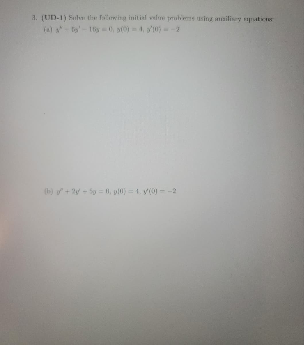 3. (UD-1) Solve the following initial value problems using auxiliary equations:
(a) y" + 6y' - 16y = 0, y(0) = 4, y'(0) = -2
(b) y" + 2y + 5y = 0, y(0) = 4, y'(0) = -2