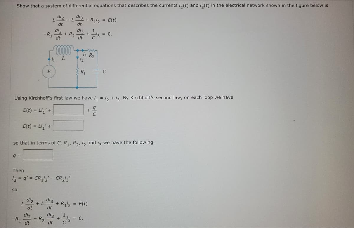 Show that a system of differential equations that describes the currents i(t) and i3(t) in the electrical network shown in the figure below is
di 3
dt
9 =
so
E(t) = Li₁' +
L
diz
L
dt
di 2
-R₁ dt
diz
dt
diz
-R1 dt
Ai₁
E
+ L
Then
13 = 9' = CR₁12 - CR₂13'
+ R₂
00000
L
Using Kirchhoff's first law we have i₁ = 12 + 13. By Kirchhoff's second law, on each loop we have
E(t) = Li₁' +
+L
+ R₂
so that in terms of C, R₁, R₂, 12 and 13 we have the following.
di3
dt
di 3
dt
+
di 3
dt
+ R₁₂ = E(t)
iz R₂
1/13
R₁
+ R₁/2 = E(t)
+
= 0.
= 0.
C