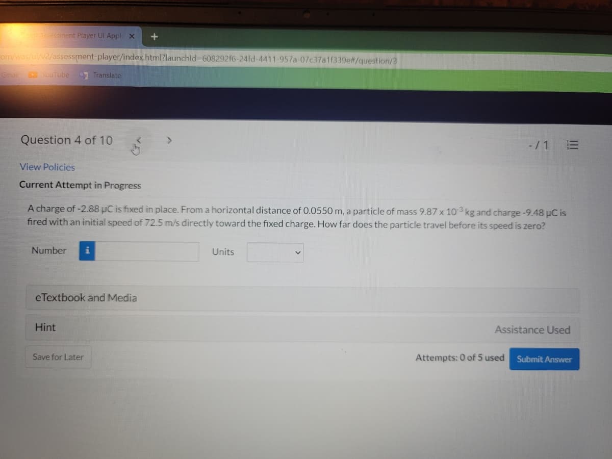 Aessment Player UI Appl x
om/was/ui/v2/assessment-player/index.html?launchld%3608292f6-24fd-4411-957a-07c37a1f339e#/question/3
Gmail
YouTube
Translate
Question 4 of 10
-/1 E
View Policies
Current Attempt in Progress
A charge of -2.88 uC is fixed in place. From a horizontal distance of 0.0550 m, a particle of mass 9.87 x 103 kg and charge-9.48 uC is
fired with an initial speed of 72.5 m/s directly toward the fixed charge. How far does the particle travel before its speed is zero?
Number
Units
eTextbook and Media
Hint
Assistance Used
Save for Later
Attempts: 0 of 5 used
Submit Answer
