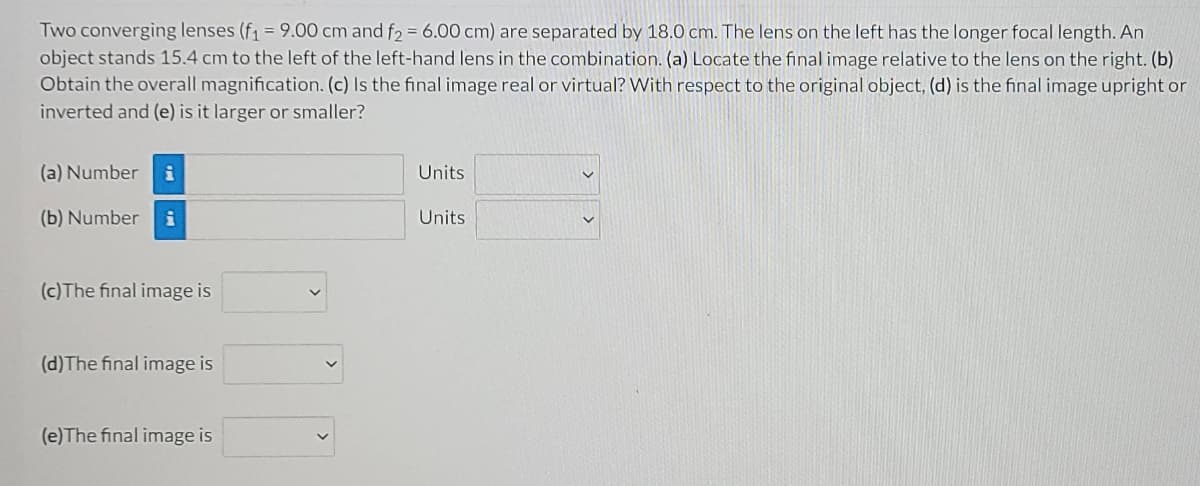 Two converging lenses (f1 = 9.00 cm and f2 = 6.00 cm) are separated by 18.0 cm. The lens on the left has the longer focal length. An
object stands 15.4 cm to the left of the left-hand lens in the combination. (a) Locate the final image relative to the lens on the right. (b)
Obtain the overall magnification. (c) Is the final image real or virtual? With respect to the original object, (d) is the final image upright or
inverted and (e) is it larger or smaller?
(a) Number
Units
(b) Number
i
Units
(c)The final image is
(d)The final image is
(e)The final image is
