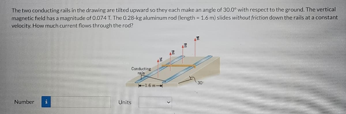 The two conducting rails in the drawing are tilted upward so they each make an angle of 30.0° with respect to the ground. The vertical
magnetic field has a magnitude of 0.074 T. The 0.28-kg aluminum rod (length = 1.6 m) slides without friction down the rails at a constant
velocity. How much current flows through the rod?
Con ducting
rails
30
1.6 m
Number
Units
