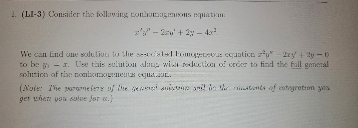 **1. Consider the following nonhomogeneous equation:**

\[ x^2 y'' - 2xy' + 2y = 4x^2. \]

We can find one solution to the associated homogeneous equation \( x^2 y'' - 2xy' + 2y = 0 \) to be \( y_1 = x \). Use this solution along with reduction of order to find the full general solution of the nonhomogeneous equation.

*(Note: The parameters of the general solution will be the constants of integration you get when you solve for \( u \).)*