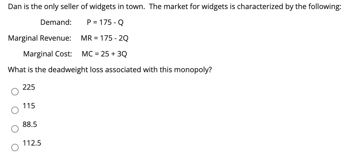 Dan is the only seller of widgets in town. The market for widgets is characterized by the following:
Demand:
P = 175-Q
Marginal Revenue:
MR = 175-2Q
Marginal Cost:
MC = 25+ 3Q
What is the deadweight loss associated with this monopoly?
225
115
88.5
112.5