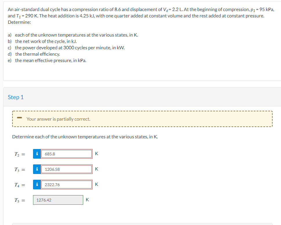 An air-standard dual cycle has a compression ratio of 8.6 and displacement of Va= 2.2 L. At the beginning of compression, p₁ = 95 kPa,
and T₁ = 290 K. The heat addition is 4.25 kJ, with one quarter added at constant volume and the rest added at constant pressure.
Determine:
a) each of the unknown temperatures at the various states, in K.
b) the network of the cycle, in kJ.
c) the power developed at 3000 cycles per minute, in kW.
d) the thermal efficiency.
e) the mean effective pressure, in kPa.
Step 1
Determine each of the unknown temperatures at the various states, in K.
T₂ =
T3 =
T4=
Your answer is partially correct.
T5 =
i 685.8
i 1206.58
i 2322.76
1276.42
K
K
K
K