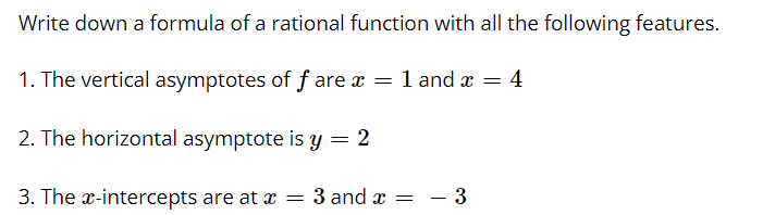 Write down a formula of a rational function with all the following features.
1. The vertical asymptotes of f are x = 1 and x = 4
2. The horizontal asymptote is y = 2
3. The x-intercepts are at x = 3 and x =
- 3
