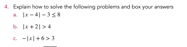 4. Explain how to solve the following problems and box your answers
|x – 4|– 3< 8
а.
b. |x + 2| > 4
C.
- |x|+6> 3
