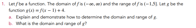 1. Let f be a function. The domain of f is (-∞, 0) and the range of f is (-1,5]. Let g be the
function g (x) =f(x – 1) + 4.
a. Explain and demonstrate how to determine the domain and range of g.
b. What is the domain and range of g?
