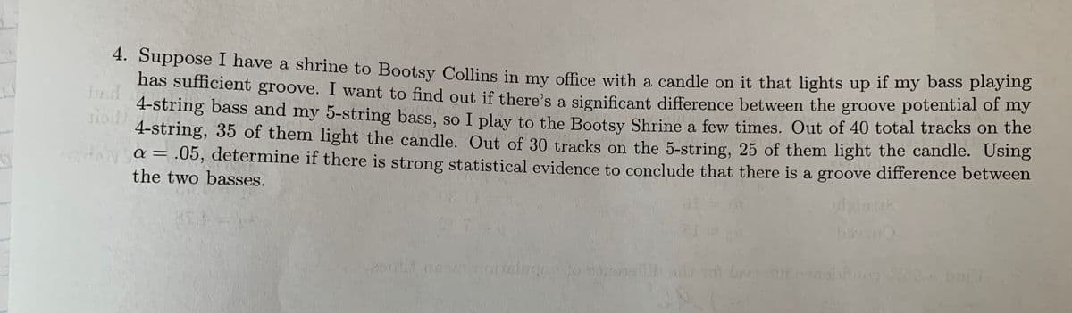 ### Transcription for Educational Website

**Problem Statement:**

Suppose I have a shrine to Bootsy Collins in my office with a candle on it that lights up if my bass playing has sufficient groove. I want to find out if there’s a significant difference between the groove potential of my 4-string bass and my 5-string bass, so I play to the Bootsy Shrine a few times. Out of 40 total tracks on the 4-string, 35 of them light the candle. Out of 30 tracks on the 5-string, 25 of them light the candle. Using $\alpha = .05$, determine if there is strong statistical evidence to conclude that there is a groove difference between the two basses.

**Explanation:**

In this scenario, statistical analysis will be utilized to compare the performance results of two different basses, determining the significance of any observed differences in groove potential, as indicated by the lighting of the candle. The hypothesis test uses a significance level ($\alpha$) of 0.05 to assess the evidence for a difference.