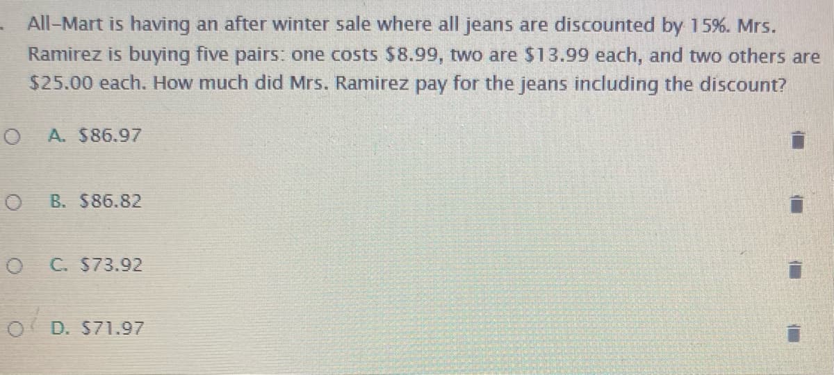 All-Mart is having an after winter sale where all jeans are discounted by 15%. Mrs.
Ramirez is buying five pairs: one costs $8.99, two are $13.99 each, and two others are
$25.00 each. How much did Mrs. Ramirez pay for the jeans including the discount?
A. $86.97
B. $86.82
C. $73.92
O D. S71.97
