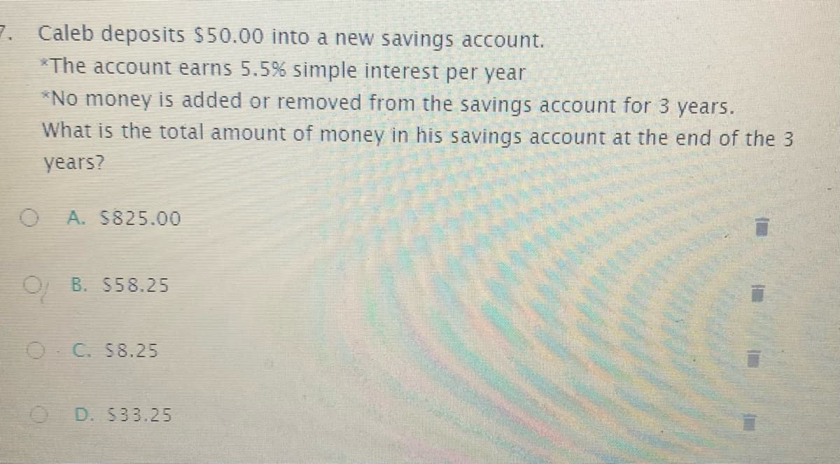 7. Caleb deposits $50.00 into a new savings account.
*The account earns 5.5% simple interest per year
*No money is added or removed from the savings account for 3 years.
What is the total amount of money in his savings account at the end of the 3
years?
A. S825.00
O B. S58.25
O C. S8.25
D. S33.25
