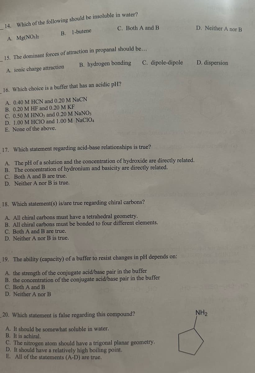 14. Which of the following should be insoluble in water?
A. Mg(NO3)2
B. 1-butene
C. Both A and B
D. Neither A nor B
15. The dominant forces of attraction in propanal should be...
A. ionic charge attraction
B. hydrogen bonding
C. dipole-dipole
D. dispersion
16. Which choice is a buffer that has an acidic pH?
A. 0.40 M HCN and 0.20 M NaCN
B. 0.20 M HF and 0.20 M KF
C. 0.50 M HNO3 and 0.20 M NaNO3
D. 1.00 M HCIO and 1.00 M NaClO4
E. None of the above.
17. Which statement regarding acid-base relationships is true?
A. The pH of a solution and the concentration of hydroxide are directly related.
B. The concentration of hydronium and basicity are directly related.
C. Both A and B are true.
D. Neither A nor B is true.
18. Which statement(s) is/are true regarding chiral carbons?
A. All chiral carbons must have a tetrahedral geometry.
B. All chiral carbons must be bonded to four different elements.
C. Both A and B are true.
D. Neither A nor B is true.
grullem be
19. The ability (capacity) of a buffer to resist changes in pH depends on:
A. the strength of the conjugate acid/base pair in the buffer
B. the concentration of the conjugate acid/base pair in the buffer
C. Both A and B
D. Neither A nor B
20. Which statement is false regarding this compound?
A. It should be somewhat soluble in water.
B. It is achiral.
C. The nitrogen atom should have a trigonal planar geometry.
D. It should have a relatively high boiling point.
E. All of the statements (A-D) are true.
но
NH2