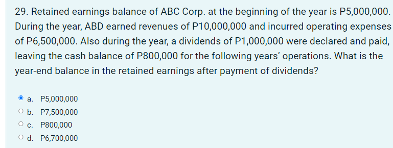 29. Retained earnings balance of ABC Corp. at the beginning of the year is P5,000,000.
During the year, ABD earned revenues of P10,000,000 and incurred operating expenses
of P6,500,000. Also during the year, a dividends of P1,000,000 were declared and paid,
leaving the cash balance of P800,000 for the following years' operations. What is the
year-end balance in the retained earnings after payment of dividends?
а. Р5,000,000
O b. P7,500,000
О с. Р800,000
O d. P6,700,000
