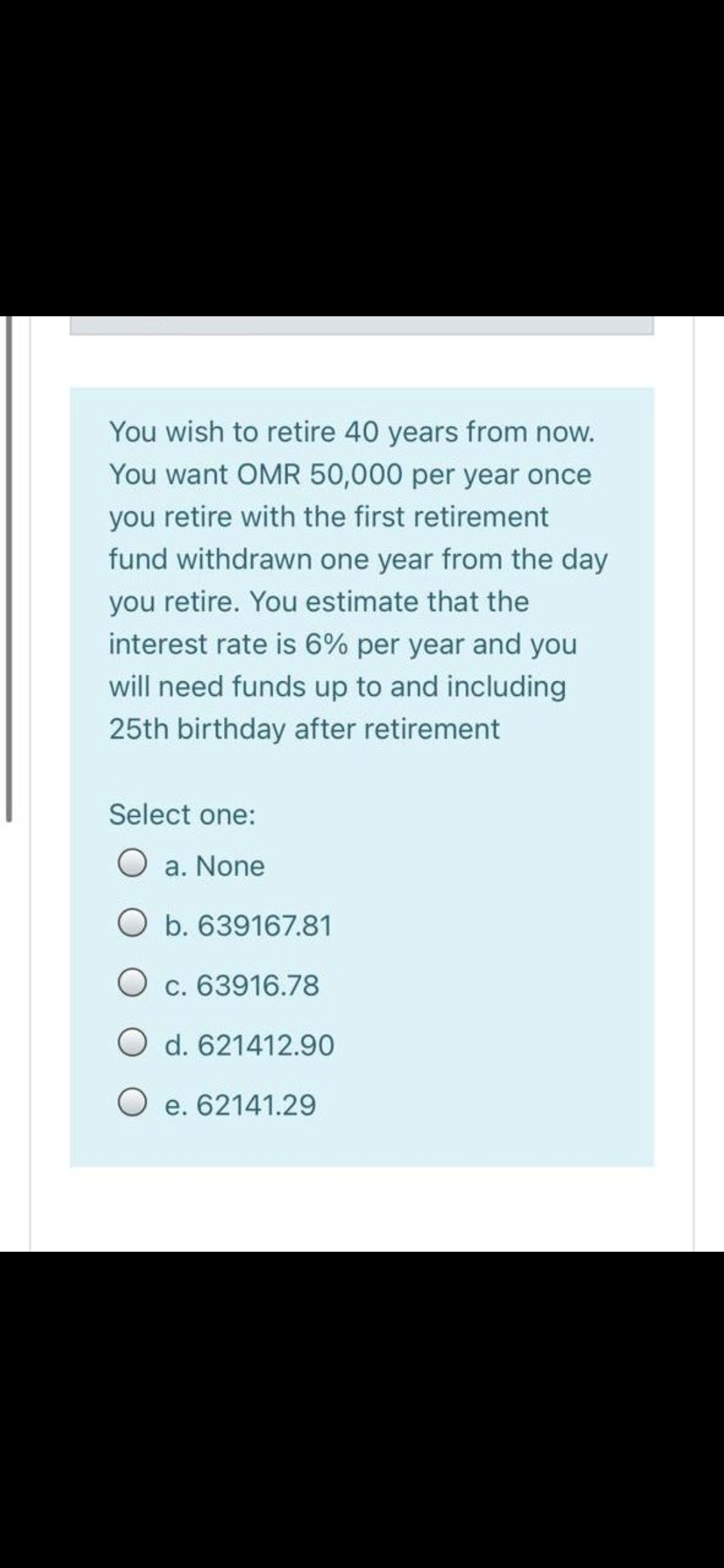 You wish to retire 40 years from now.
You want OMR 50,000 per year once
you retire with the first retirement
fund withdrawn one year from the day
you retire. You estimate that the
interest rate is 6% per year and you
will need funds up to and including
25th birthday after retirement
Select one:
O a. None
Ob. 639167.81
O c. 63916.78
O d. 621412.90
O e. 62141.29
