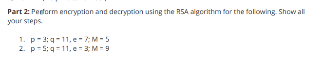 **Part 2: Perform encryption and decryption using the RSA algorithm for the following. Show all your steps.**

1. \(p = 3; q = 11; e = 7; M = 5\)
2. \(p = 5; q = 11; e = 3; M = 9\)

(Note: Define the variables and methodology used in your steps to solve these RSA encryption and decryption problems.)