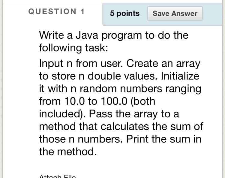 QUESTION 1
5 points
Save Answer
Write a Java program to do the
following task:
Input n from user. Create an array
to store n double values. Initialize
it with n random numbers ranging
from 10.0 to 100.0 (both
included). Pass the array to a
method that calculates the sum of
those n numbers. Print the sum in
the method.
Attach Filo
