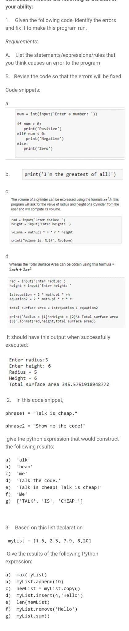 your ability:
1. Given the following code, identify the errors
and fix it to make this program run.
Requirements:
A. List the statements/expressions/rules that
you think causes an error to the program
B. Revise the code so that the errors will be fixed.
Code snippets:
а.
num - int(input('Enter a number: '))
if num > e:
print('Positive')
elif num < e:
print('Negative')
else:
print('Zero')
b.
print('I'm the greatest of all!')
С.
The volume of a cylinder can be expressed using the formula arh, this
program will ask for the value of radius and height of a Cylinder from the
user and will compute its volume.
rad - input('Enter radius: ')
height - input('Enter height: ')
volume - math.pirr height
print('Volume is: X.2f', Xvolume)
d.
Wheras the Total Surface Area can be obtain using this formula =
2arh + 2ar²
rad - input('Enter radius: )
height - input('Enter height:
1stequation - 2* math.pi rh
equation2 - 2 math.pi r
total surface area - 1stequation + equation2
print("Radius - (1}\nHeight - (2}\t Total surface area
(3)". format(rad, height, total1 surface area))
It should have this output when successfully
executed:
Enter radius:5
Enter height: 6
Radius - 5
Height = 6
Total surface area 345.5751918948772
2. In this code snippet,
phrase1 = "Talk is cheap."
phrase2 = "Show me the code!"
give the python expression that would construct
the following results:
a)
'alk'
b)
'heap'
с)
'me'
d)
"Talk the code.'
e)
"Talk is cheap! Talk is cheap!'
f)
'Me'
g)
['TALK', 'IS', 'CHEAP.']
3. Based on this list declaration.
myList = [1.5, 2.3, 7.9, 8,20]
Give the results of the following Python
expression:
max (myList)
b)
a)
myList.append(10)
newList = myList.copy()
myList.insert(4, 'Hello')
e) len(newlist)
с)
d)
f) myList.remove('Hello')
g) myList.sum()
